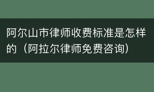 阿尔山市律师收费标准是怎样的（阿拉尔律师免费咨询）