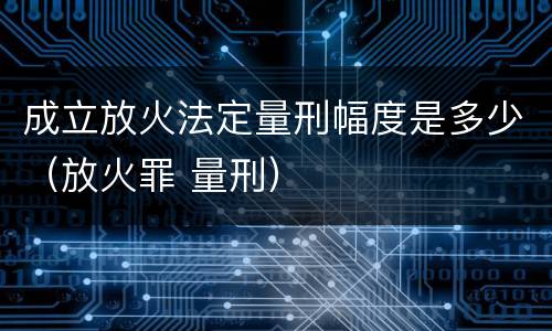 成立放火法定量刑幅度是多少（放火罪 量刑）