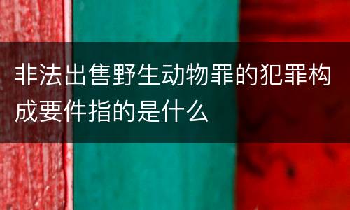 非法出售野生动物罪的犯罪构成要件指的是什么