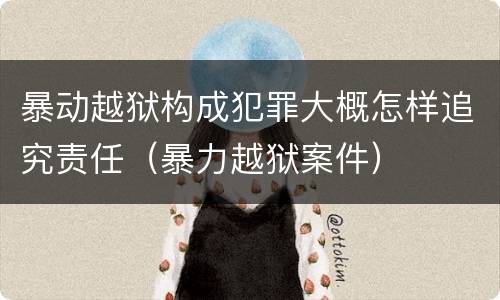 暴动越狱构成犯罪大概怎样追究责任（暴力越狱案件）