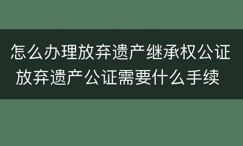 怎么办理放弃遗产继承权公证 放弃遗产公证需要什么手续