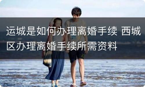 运城是如何办理离婚手续 西城区办理离婚手续所需资料