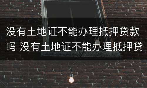 没有土地证不能办理抵押贷款吗 没有土地证不能办理抵押贷款吗怎么办