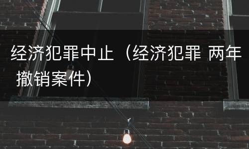 经济犯罪中止（经济犯罪 两年 撤销案件）
