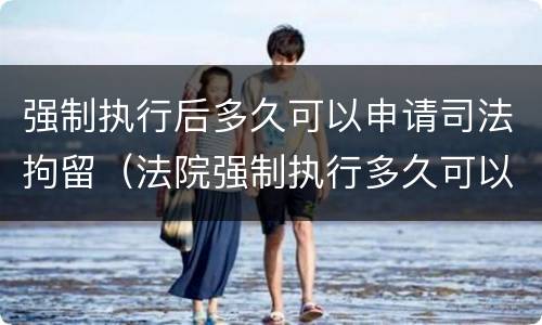 强制执行后多久可以申请司法拘留（法院强制执行多久可以拘留）