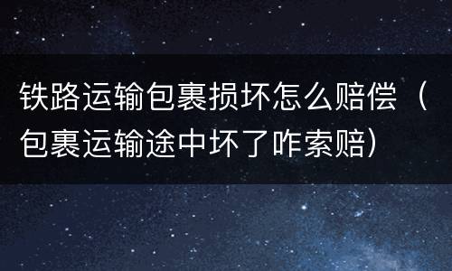 铁路运输包裹损坏怎么赔偿（包裹运输途中坏了咋索赔）