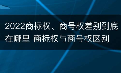 2022商标权、商号权差别到底在哪里 商标权与商号权区别
