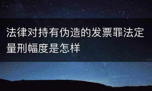 法律对持有伪造的发票罪法定量刑幅度是怎样