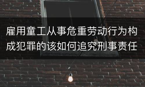 雇用童工从事危重劳动行为构成犯罪的该如何追究刑事责任