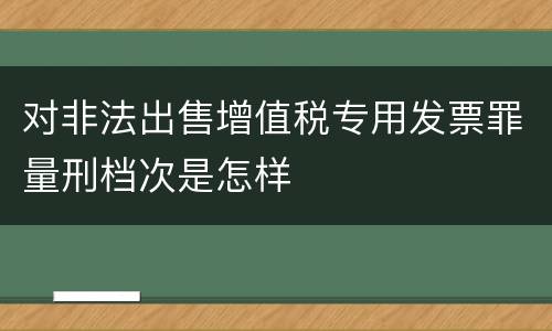 对非法出售增值税专用发票罪量刑档次是怎样