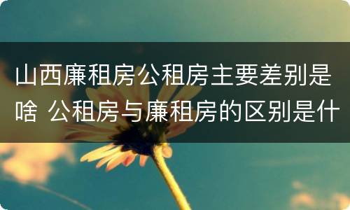 山西廉租房公租房主要差别是啥 公租房与廉租房的区别是什么