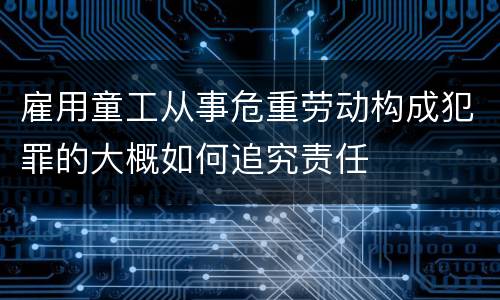 雇用童工从事危重劳动构成犯罪的大概如何追究责任