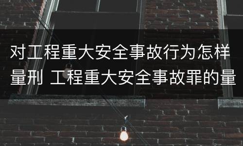 对工程重大安全事故行为怎样量刑 工程重大安全事故罪的量刑标准