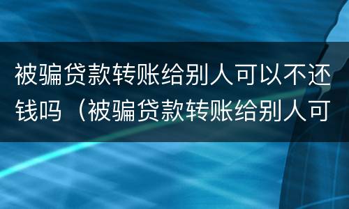 被骗贷款转账给别人可以不还钱吗（被骗贷款转账给别人可以不还钱吗怎么办）
