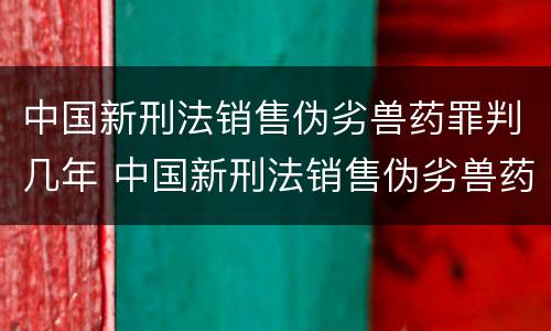 中国新刑法销售伪劣兽药罪判几年 中国新刑法销售伪劣兽药罪判几年呢