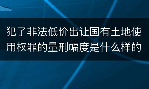犯了非法低价出让国有土地使用权罪的量刑幅度是什么样的