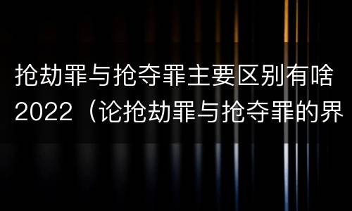 抢劫罪与抢夺罪主要区别有啥2022（论抢劫罪与抢夺罪的界限）