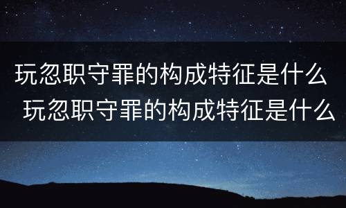 玩忽职守罪的构成特征是什么 玩忽职守罪的构成特征是什么