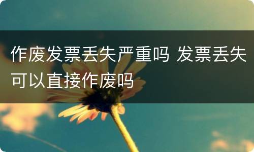 作废发票丢失严重吗 发票丢失可以直接作废吗