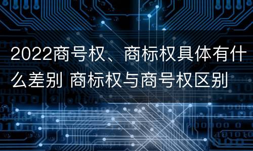 2022商号权、商标权具体有什么差别 商标权与商号权区别