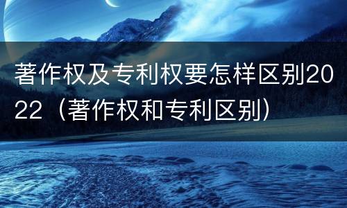 著作权及专利权要怎样区别2022（著作权和专利区别）