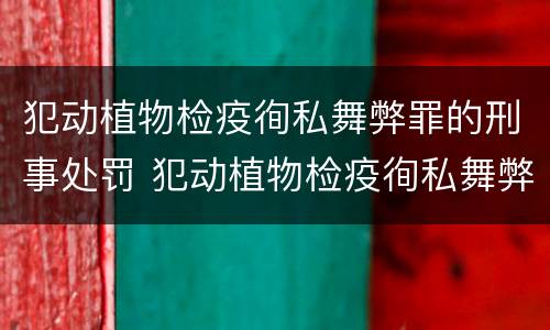 犯动植物检疫徇私舞弊罪的刑事处罚 犯动植物检疫徇私舞弊罪的刑事处罚案例