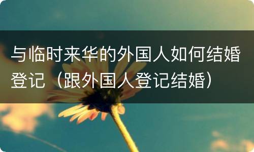 与临时来华的外国人如何结婚登记（跟外国人登记结婚）