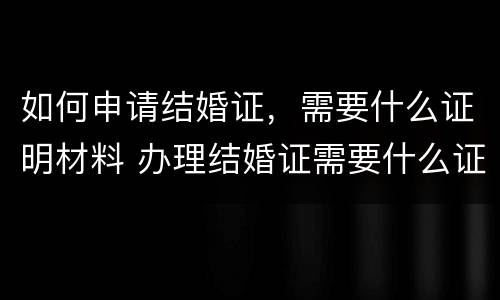 如何申请结婚证，需要什么证明材料 办理结婚证需要什么证明
