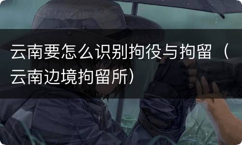 云南要怎么识别拘役与拘留（云南边境拘留所）