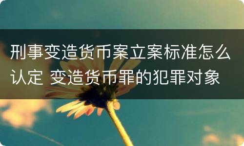 刑事变造货币案立案标准怎么认定 变造货币罪的犯罪对象