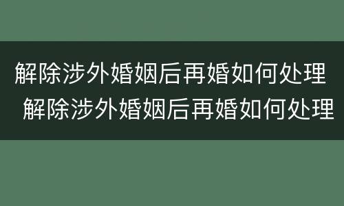解除涉外婚姻后再婚如何处理 解除涉外婚姻后再婚如何处理离婚