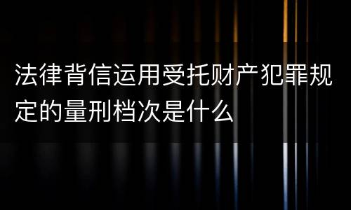 法律背信运用受托财产犯罪规定的量刑档次是什么