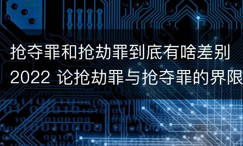 抢夺罪和抢劫罪到底有啥差别2022 论抢劫罪与抢夺罪的界限
