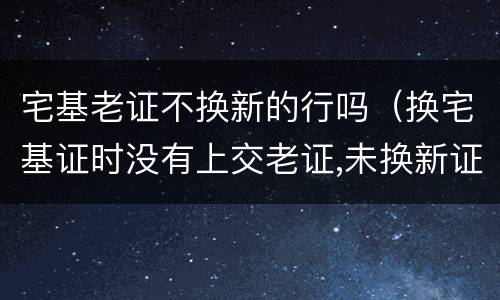 宅基老证不换新的行吗（换宅基证时没有上交老证,未换新证,老证是否还有效）