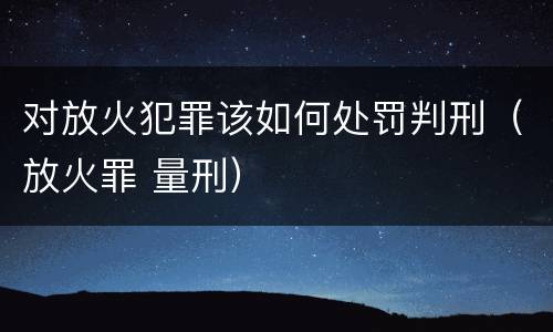 对放火犯罪该如何处罚判刑（放火罪 量刑）
