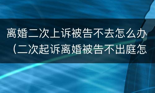 离婚二次上诉被告不去怎么办（二次起诉离婚被告不出庭怎么办）