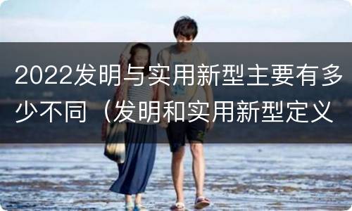 2022发明与实用新型主要有多少不同（发明和实用新型定义）