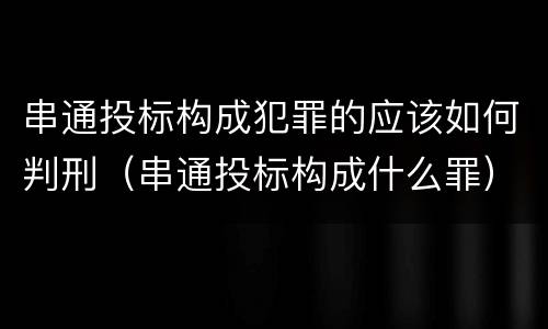 串通投标构成犯罪的应该如何判刑（串通投标构成什么罪）