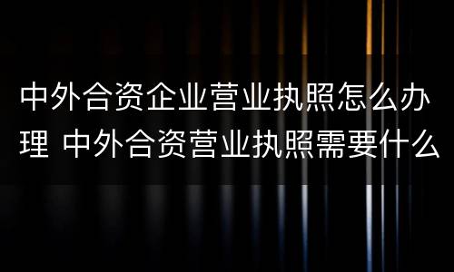 中外合资企业营业执照怎么办理 中外合资营业执照需要什么手续