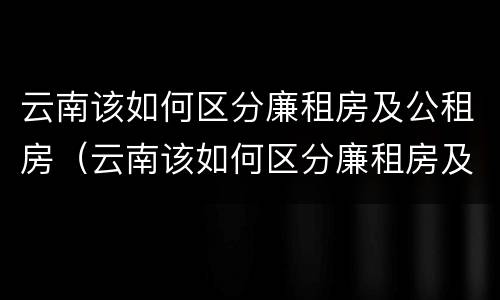 云南该如何区分廉租房及公租房（云南该如何区分廉租房及公租房呢）