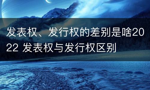 发表权、发行权的差别是啥2022 发表权与发行权区别