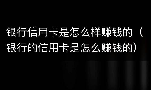 银行信用卡是怎么样赚钱的（银行的信用卡是怎么赚钱的）