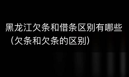 黑龙江欠条和借条区别有哪些（欠条和欠条的区别）