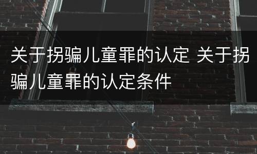 关于拐骗儿童罪的认定 关于拐骗儿童罪的认定条件