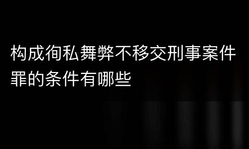 构成徇私舞弊不移交刑事案件罪的条件有哪些