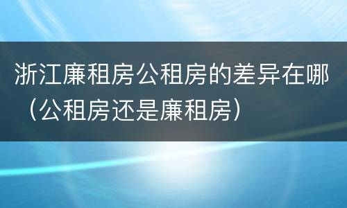 浙江廉租房公租房的差异在哪（公租房还是廉租房）