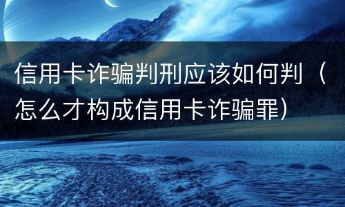 信用卡诈骗判刑应该如何判（怎么才构成信用卡诈骗罪）