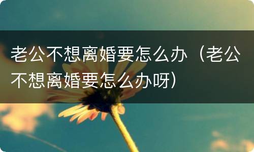 老公不想离婚要怎么办（老公不想离婚要怎么办呀）