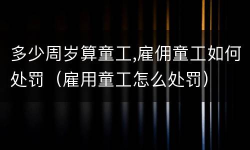 多少周岁算童工,雇佣童工如何处罚（雇用童工怎么处罚）