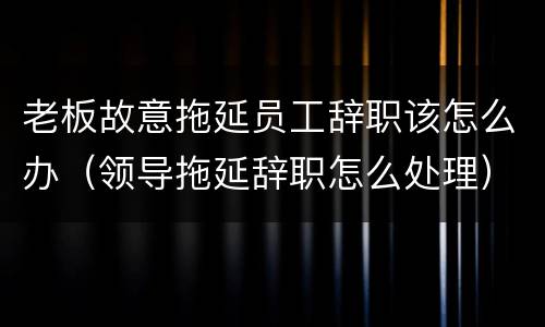 老板故意拖延员工辞职该怎么办（领导拖延辞职怎么处理）